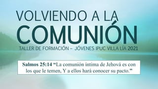 VOLVIENDO A LA
COMUNIÓN
TALLER DE FORMACIÓN – JÓVENES IPUC VILLA LÍA 2021
Salmos 25:14 “La comunión íntima de Jehová es con
los que le temen, Y a ellos hará conocer su pacto.”
 