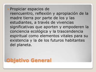 Objetivo GeneralPropiciar espacios de reencuentro, reflexión y apropiación de la madre tierra por parte de los y las estudiantes, a través de vivencias significativas que aporten y empoderen la conciencia ecológica y la trascendencia espiritual como elementos vitales para su existencia y la de los futuros habitantes del planeta.