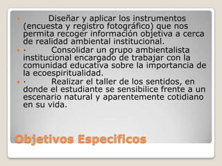 Objetivos Especificos         Diseñar y aplicar los instrumentos (encuesta y registro fotográfico) que nos permita recoger información objetiva a cerca de realidad ambiental institucional.·         Consolidar un grupo ambientalista institucional encargado de trabajar con la comunidad educativa sobre la importancia de la ecoespiritualidad.·         Realizar el taller de los sentidos, en donde el estudiante se sensibilice frente a un escenario natural y aparentemente cotidiano en su vida.