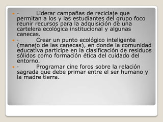 ·         Liderar campañas de reciclaje que permitan a los y las estudiantes del grupo foco reunir recursos para la adquisición de una cartelera ecológica institucional y algunas canecas.·         Crear un punto ecológico inteligente (manejo de las canecas), en donde la comunidad educativa participe en la clasificación de residuos sólidos como formación ética del cuidado del entorno.·         Programar cine foros sobre la relación sagrada que debe primar entre el ser humano y la madre tierra. 