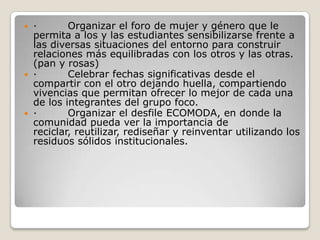 ·         Organizar el foro de mujer y género que le permita a los y las estudiantes sensibilizarse frente a las diversas situaciones del entorno para construir relaciones más equilibradas con los otros y las otras. (pan y rosas)·         Celebrar fechas significativas desde el compartir con el otro dejando huella, compartiendo vivencias que permitan ofrecer lo mejor de cada una de los integrantes del grupo foco. ·         Organizar el desfile ECOMODA, en donde la comunidad pueda ver la importancia de reciclar, reutilizar, rediseñar y reinventar utilizando los residuos sólidos institucionales. 