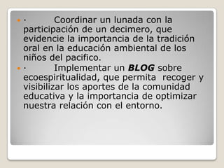 ·         Coordinar un lunada con la participación de un decimero, que evidencie la importancia de la tradición oral en la educación ambiental de los niños del pacifico.·         Implementar un BLOG sobre ecoespiritualidad, que permita  recoger y visibilizar los aportes de la comunidad educativa y la importancia de optimizar nuestra relación con el entorno.