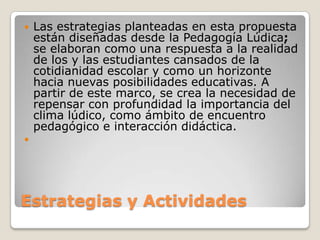 Estrategias y ActividadesLas estrategias planteadas en esta propuesta están diseñadas desde la Pedagogía Lúdica; se elaboran como una respuesta a la realidad de los y las estudiantes cansados de la cotidianidad escolar y como un horizonte hacia nuevas posibilidades educativas. A partir de este marco, se crea la necesidad de repensar con profundidad la importancia del clima lúdico, como ámbito de encuentro pedagógico e interacción didáctica.