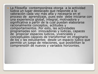 La Filosofía  contemporánea otorga  a la actividad lúdica un lugar destacado que responde a la valoración cada vez más alta y necesaria en el proceso de  aprendizaje, pues este  debe iniciarse con una experiencia global, integral, motivadora y significativa a partir de la cual puedan elaborarse racionalmente conceptos, actitudes y comportamientos. Por esto, las actividades programadas son  innovadoras y lúdicas, capaces de  propiciar espacios lúdicos, vivenciales y conceptuales capaces de transformar en imaginario de los y las estudiantes  desde un espacio lúdico que permite un juego de relaciones, que posibilitan la comprensión de nuevos y variados horizontes.