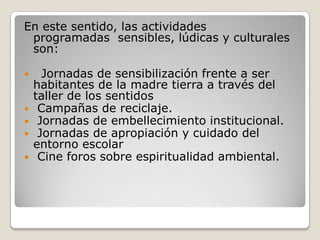 En este sentido, las actividades programadas  sensibles, lúdicas y culturales son:  Jornadas de sensibilización frente a ser habitantes de la madre tierra a través del taller de los sentidosCampañas de reciclaje.Jornadas de embellecimiento institucional.Jornadas de apropiación y cuidado del entorno escolarCine foros sobre espiritualidad ambiental.
