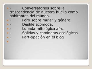 ·         Conversatorios sobre la trascendencia de nuestra huella como habitantes del mundo.·         Foro sobre mujer y género.·         Desfile ecomoda.·         Lunada mitológica afro.·         Salidas y caminatas ecológicas·         Participación en el blog  