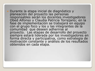 Durante la etapa inicial de diagnóstico y planeación del proyecto las personas responsables serán los docentes investigadores Obed Alfonso y Claudia Patricia Torrejano; en la fase de implementación se trabajará en equipo con el grupo foco y los y las integrantes de la comunidad  que deseen adherirse al proyecto.  Las etapas de desarrollo del proyecto siempre estará liderada por los investigadores en forma directa y participativa, como estrategia de motivación constante y análisis de los resultados obtenidos en cada etapa.
