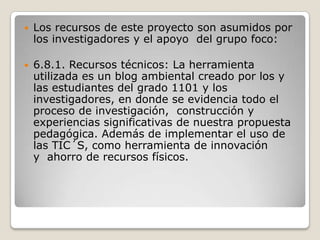 Los recursos de este proyecto son asumidos por los investigadores y el apoyo  del grupo foco:6.8.1. Recursos técnicos: La herramienta utilizada es un blog ambiental creado por los y las estudiantes del grado 1101 y los investigadores, en donde se evidencia todo el proceso de investigación,  construcción y experiencias significativas de nuestra propuesta pedagógica. Además de implementar el uso de las TIC´S, como herramienta de innovación y  ahorro de recursos físicos.