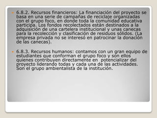 6.8.2. Recursos financieros: La financiación del proyecto se basa en una serie de campañas de reciclaje organizadas con el grupo foco, en donde toda la comunidad educativa participa. Los fondos recolectados están destinados a la adquisición de una cartelera institucional y unas canecas para la recolección y clasificación de residuos sólidos. (La empresa privada no se interesó en patrocinar la donación de las canecas).6.8.3. Recursos humanos: contamos con un gran equipo de estudiantes que conforman el grupo foco y son ellos quienes contribuyen directamente en  potencializar del proyecto liderando todas y cada una de las actividades. Son el grupo ambientalista de la institución. 