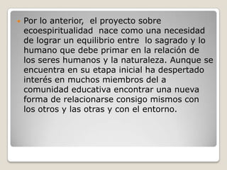Por lo anterior,  el proyecto sobre ecoespiritualidad  nace como una necesidad de lograr un equilibrio entre  lo sagrado y lo humano que debe primar en la relación de los seres humanos y la naturaleza. Aunque se encuentra en su etapa inicial ha despertado interés en muchos miembros del a comunidad educativa encontrar una nueva forma de relacionarse consigo mismos con los otros y las otras y con el entorno.
