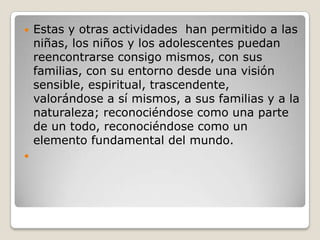 Estas y otras actividades  han permitido a las niñas, los niños y los adolescentes puedan reencontrarse consigo mismos, con sus familias, con su entorno desde una visión sensible, espiritual, trascendente, valorándose a sí mismos, a sus familias y a la naturaleza; reconociéndose como una parte de un todo, reconociéndose como un elemento fundamental del mundo. 
