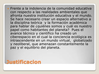JustificacionFrente a la indolencia de la comunidad educativa con respecto a las realidades ambientales que afronta nuestra institución educativa y el mundo. Se hace necesario crear un espacio alternativo a la disciplina teórica  y la formación académica para hablar de ¿quiénes somos y cuál es nuestro papel como habitantes del planeta?  Pues el avance técnico y científico ha creado un ciberespacio en el cual la conciencia ecológica es intrascendente en un mundo virtual,  globalizado y neoliberal, que amenazan constantemente la paz y el equilibrio del planeta.
