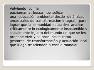 Volviendo  con la pachamama, busca   consolidar una  educación ambiental desde  dinámicas ancestrales de transformación integral,  para lograr que la comunidad educativa  analice críticamente lo ecológicamente insostenible y socialmente injusto del mundo en que se les propone vivir y se pronuncien como gestores  de transformación y actuación local que luego trasciendan a escala mundial.
