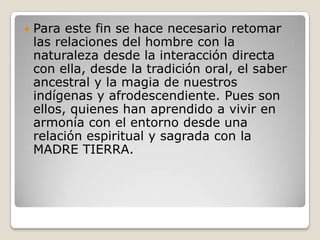 Para este fin se hace necesario retomar las relaciones del hombre con la naturaleza desde la interacción directa con ella, desde la tradición oral, el saber ancestral y la magia de nuestros indígenas y afrodescendiente. Pues son ellos, quienes han aprendido a vivir en armonía con el entorno desde una relación espiritual y sagrada con la MADRE TIERRA.