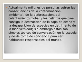 Actualmente millones de personas sufren las consecuencias de la contaminación ambiental, de la deforestación, del calentamiento global y los peligros que trae consigo la destrucción de la capa de ozono y la desaparición de especies en detrimento de la biodiversidad; sin embargo estos son simples tópicos de conversación en la escuela y no de toma de conciencia para ser habitantes responsables del mundo.