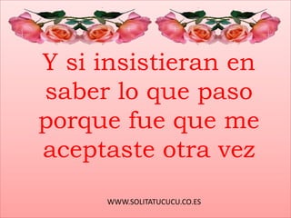WWW.SOLITATUCUCU.CO.ES
Y si insistieran en
saber lo que paso
porque fue que me
aceptaste otra vez
 