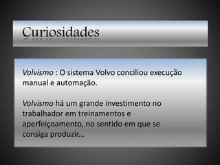 Curiosidades
Volvismo : O sistema Volvo conciliou execução
manual e automação.
Volvismo há um grande investimento no
trabalhador em treinamentos e
aperfeiçoamento, no sentido em que se
consiga produzir...
 