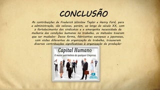 CONCLUSÃO
As contribuições de Frederick Winslow Taylor e Henry Ford, para
a administração, são valiosas, porém, ao longo do século XX, com
o fortalecimento dos sindicatos e a emergente necessidade de
melhoria das condições humanas no trabalho, os métodos tiveram
que ser mudados. Dessa forma, fabricantes europeus e japoneses,
com visões diferentes da organização do trabalho, trouxeram
diversas contribuições significativas à organização da produção.
 