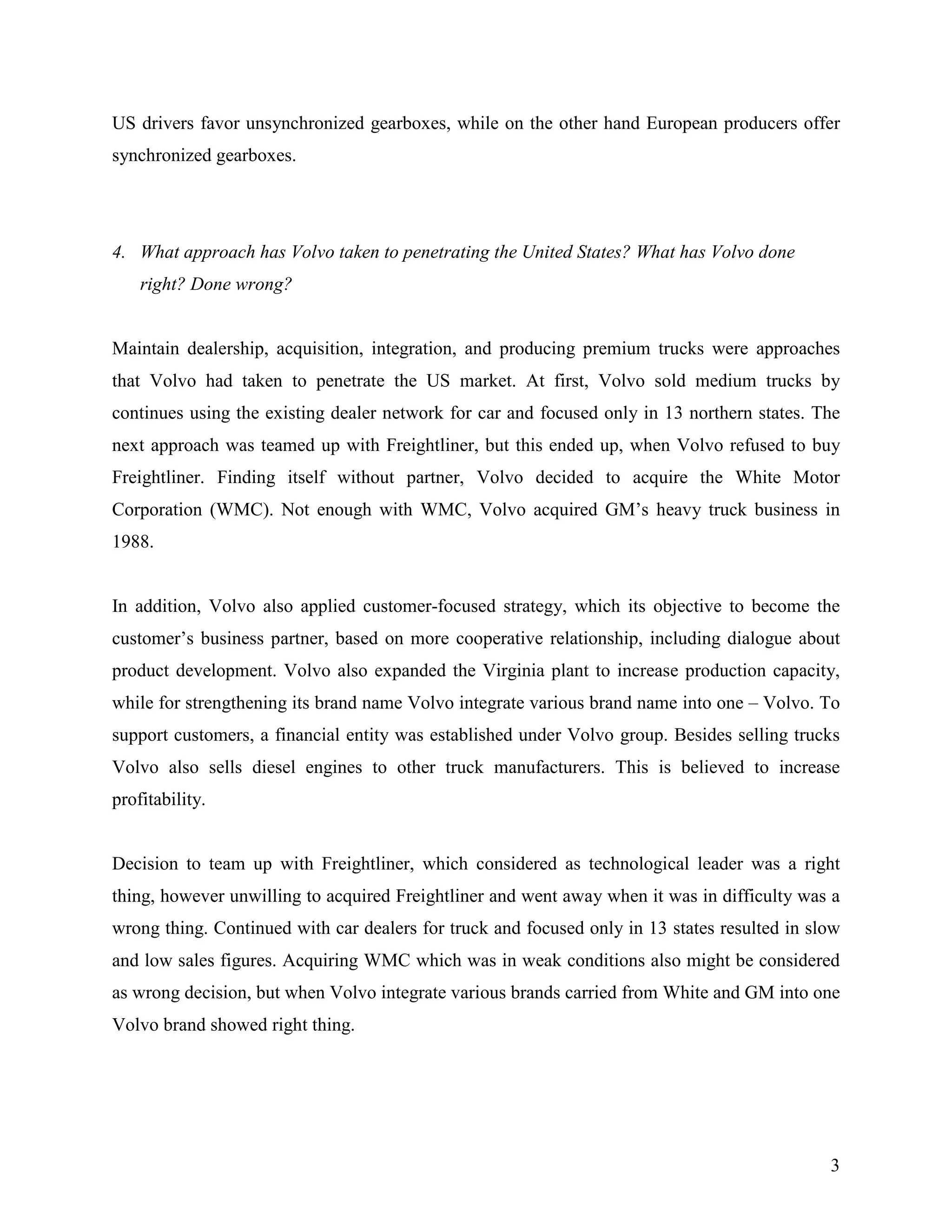 US drivers favor unsynchronized gearboxes, while on the other hand European producers offer
synchronized gearboxes.




4. What approach has Volvo taken to penetrating the United States? What has Volvo done
    right? Done wrong?


Maintain dealership, acquisition, integration, and producing premium trucks were approaches
that Volvo had taken to penetrate the US market. At first, Volvo sold medium trucks by
continues using the existing dealer network for car and focused only in 13 northern states. The
next approach was teamed up with Freightliner, but this ended up, when Volvo refused to buy
Freightliner. Finding itself without partner, Volvo decided to acquire the White Motor
Corporation (WMC). Not enough with WMC, Volvo acquired GM’s heavy truck business in
1988.


In addition, Volvo also applied customer-focused strategy, which its objective to become the
customer’s business partner, based on more cooperative relationship, including dialogue about
product development. Volvo also expanded the Virginia plant to increase production capacity,
while for strengthening its brand name Volvo integrate various brand name into one – Volvo. To
support customers, a financial entity was established under Volvo group. Besides selling trucks
Volvo also sells diesel engines to other truck manufacturers. This is believed to increase
profitability.


Decision to team up with Freightliner, which considered as technological leader was a right
thing, however unwilling to acquired Freightliner and went away when it was in difficulty was a
wrong thing. Continued with car dealers for truck and focused only in 13 states resulted in slow
and low sales figures. Acquiring WMC which was in weak conditions also might be considered
as wrong decision, but when Volvo integrate various brands carried from White and GM into one
Volvo brand showed right thing.




                                                                                              3
 