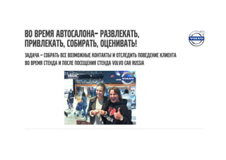Во время автосалона– развлекать,
привлекать, собирать, оценивать!
Задача – собрать все возможные контакты и отследить поведение клиента
во время стенда и после посещения стенда volvo car russia
 