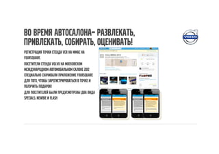 Во время автосалона– развлекать,
привлекать, собирать, оценивать!
Регистрация точки стенда VCR на ММАС на
Foursquare.
Посетители стенда Volvo на Московском
Международном Автомобильном Салоне 2012
специально скачивали приложение Foursquare
для того, чтобы зарегистрироваться в точке и
получить подарок!
Для посетителей были предусмотрены два вида
Specials: Newbie и Flash
 