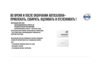 Во время и после окончании автосалона–
привлекать, собирать, оценивать и отслеживать !
Виртуальный ключ Volvo
  - Квалифицированные клиенты по
    предварительным приглашениям
   - Квалифицированные клиенты – посетители стенда
Виртуальный ключ позволяет воспользоваться стойкой видео
– фото приветствия и информационным терминалом без
повторной регистрации

Виртуальный ключ дает возможность получить специльные
условия при приобретении Volvo у официального дилера
Цель:
• отслеживание поведения клиента на стенде
• мотивация к покупке
• отслеживание покупки с Автосалона
 