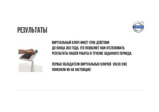 результаты
             Виртуальный ключ имеет срок действия
             До конца 2012 года. Это позволяет нам отслеживать
             результаты нашей работы в течение заданного периода.

             Первые обладатели виртуальных ключей Volvo уже
             поменяли их на настоящие!
 