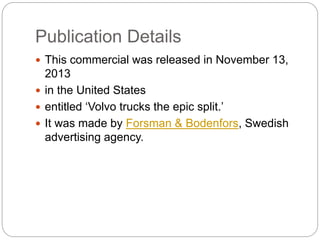 Publication Details
? This commercial was released in November 13,
2013
? in the United States
? entitled Volvo trucks the epic split.
? It was made by Forsman & Bodenfors, Swedish
advertising agency.
 