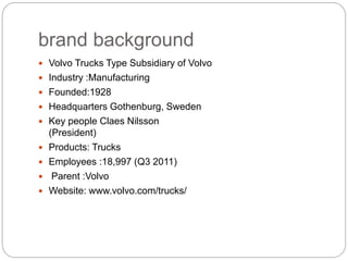 brand background
? Volvo Trucks Type Subsidiary of Volvo
? Industry :Manufacturing
? Founded:1928
? Headquarters Gothenburg, Sweden
? Key people Claes Nilsson
(President)
? Products: Trucks
? Employees :18,997 (Q3 2011)
? Parent :Volvo
? Website: www.volvo.com/trucks/
 