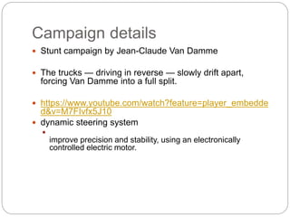 Campaign details
? Stunt campaign by Jean-Claude Van Damme
? The trucks  driving in reverse  slowly drift apart,
forcing Van Damme into a full split.
? https://www.youtube.com/watch?feature=player_embedde
d&v=M7FIvfx5J10
? dynamic steering system
?
improve precision and stability, using an electronically
controlled electric motor.
 