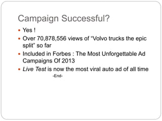 Campaign Successful?
? Yes !
? Over 70,878,556 views of Volvo trucks the epic
split so far
? Included in Forbes : The Most Unforgettable Ad
Campaigns Of 2013
? Live Test is now the most viral auto ad of all time
-End-
 