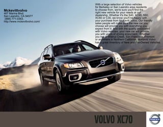 With a large selection of Volvo vehicles
                                for Berkeley or San Leandro area residents
Mckevittvolvo                   to choose from, we're sure you'll find the
467 Marina Blvd.                right new vehicle for your needs at our
San Leandro, CA 94577           dealership. Whether it's the S40, XC90, S60,
(888) 771-0363.                 XC60 or C30, we know you'll be happy with
http://www.mckevittvolvo.com/   your purchase from McKevitt Volvo. Our friendly
                                sales people will make sure the new car you
                                choose will provide you with everything you
                                expect from it. And with the quality associated
                                with Volvo vehicles, your new car will provide
                                you with years of driving enjoyment. Whether
                                you live in Walnut Creek, San Francisco, Fremont
                                or anywhere in Northern California, McKevitt Volvo
                                has a great Inventory of New and Pre-Owned Vehicles.
 