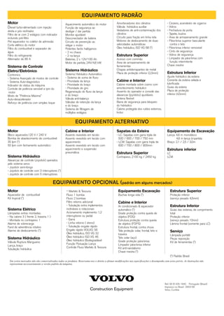 Construction Equipment
Ref. 83 B 435 1640 Português (Brasil)
Impresso no Brasil 2003-09
Volvo, Curitiba
Motor
Diesel turbo-alimentado com injeção
direta e pós resfriador.
Filtro de ar com 2 estágios com indicador
incluindo pré-filtro
Pré aquecedor no coletor de admissão
Corte elétrico do motor
Filtro do combustível e separador de
água
Filtro do refrigerante
Alternador de 80 A
Sistema de Controle
Eletro/Eletrônico
Contronics
- Sistema Avançado de modos de controle
- Sistema Auto-diagnóstico
Indicador do status da máquina
Controle de potência sensível a rpm do
motor
Modo de "Potência Máxima"
Auto-desacelerador
Reforço de potência com simples toque
Aquecimento automático do motor
Função de segurança ao
desligar / dar partida
Monitor ajustável
Desconectador de bateria
Circuito de prevenção ao
religar o motor
Potentes faróis halógenos:
- 2 no chassi
- 2 na lança
Baterias, 2 x 12V/100 Ah
Motor de partida, 24V/4,8 kW
Sistema Hidráulico
Sistema Hidráulico Automático
- Sistema de soma de fluxo
- Prioridade da lança
- Prioridade do braço
- Prioridade de giro
Regeneração do fluxo da lança
e do braço
Válvula anti-balanço
Válvulas de retenção da lança
e do braço
Sistema de filtragem de
múltiplos estágios
Amortecedores dos cilindros
Válvula hidráulica auxiliar
Vedadores de anti-contaminação dos
cilindros
Circuito para fração em linha reta
Motores de deslocamento de duas
velocidades automáticas
Óleo hidráulico, ISO VG 68 (*)
Estrutura Superior
Acesso com corrimão
Área de armazenamento de
ferramentas
Chapas antiderrapantes de metal
Placa de proteção inferior (2,3mm)
Cabine e Interior
Cabine montada sobre coxins com
amortecimento hidráulico
Assento do operador e console das
alavancas (joysticks) ajustáveis
Antena flexível
Barra de segurança para bloqueio
do hidráulico
Cabine protegida dos ruídos externos,
Inclui:
- Cinzeiro, acendedor de cigarros
- Vidros
- Fechadura da porta
- Tapete, buzina
- Área de armazenamento grande
- Pára-brisa superior basculante
contra o teto
- Pára-brisa inferior removível
- Cinto de segurança
- Vidros de segurança
- Limpador de pára-brisa com
função intermitente
Chave mestre
Estrutura Inferior
Ajuste hidráulico da esteira
Corrente da esteira selada e
lubrificada
Guias da esteira
Placa de proteção
inferior (4,5mm)
Motor
Bloco aquecedor,120 V / 240 V
Bomba de abastecimento de combustível:
35 lpm (*)
50 lpm com fechamento automático
Sistema Hidráulico
Alavancas de controle (Joystick) operados
pelo sistema servo
- Joystick semi-longo
- Joystick de controle com 3 interruptores (*)
- Joystick de controle com 5 interruptores
Cabine e Interior
Assento revestido em tecido
Assento revestido em tecido com
aquecimento
Assento revestido em tecido com
aquecimento e suspensão
pneumática
Sapatas da Esteira
- LC: Sapatas com garra tripla de
500 / 600 / 700 / 750 mm
- LCM: Sapatas com garra tripla de
600 / 700 / 800 / 900mm
Estrutura Superior
Contrapeso, 2100 kg / 2450 kg
Equipamento de Escavação
Lança: 4,6 m monobloco
4,6 m lança bi-partida
Braço: 2,1 / 2,5 / 3,0m
Estrutura inferior
LC
LCM
Motor
Aquecedor de combustível
Kit tropical (*)
Sistema Elétrico
Lâmpadas extras montadas:
- Na cabine 3 ( frente 2, traseira 1 )
- Montada no contrapeso 1
Alarme de sobrecarga
Farol de advertência rotativo
Alarme de deslocamento (*)
Sistema Hidráulico
Válvula Ruptura Mangueira:
Lança, braço
Tubulação hidráulica
- Martelo & Tesoura:
Fluxo 1 bomba
Fluxo 2 bombas
Filtro retorno adicional
- Tubulação extra implementos
inclináveis e rotacionais
Acionamento implemento: 1,2
interruptores ou pedal
- Garra
- Linha retorno ( dreno)
- Tubulação engate rápido
Engate rápido VOLVO, S6
Óleo hidráulico, ISO VG 32
Óleo hidráulico ISO VG 46
Óleo hidráulico Biodegradável
Função Flutuação Lança
Controle Fluxo Martelo & Tesoura
Equipamento Escavação
Buchas longa vida (*)
Cabine e Interior
Ar condicionado & aquecedor
automático (*)
Grade proteção contra queda de
objetos (FOG)
Estrutura proteção contra queda
de objetos (FOPS)
Estrutura frontal, contra chuva
Tela proteção solar, frontal, teto e
traseira
Teto solar (aço)
Grade proteção pára-brisa
Limpador pára-brisa inferior
Kit anti-vandalismo
Chave mestra (*)
Estrutura Superior
Proteção inferior
(serviço pesado 4,5mm)
Estrutura Inferior
Guias das esteiras, de comprimento
total
Proteção inferior
(serviço pesado 10mm)
Lâmina frontal (somente para LC)
Serviço
Lâmpada portátil
Peças reposição
Kit de ferramentas (*)
(*) Padrão Brasil
Em certos mercados não são comercializados todos os produtos. Reservamo-nos o direito a efetuar modificações nas especificações e desempenho sem aviso prévio. As ilustrações não
representam necessariamente a versão padrão da máquina.
EQUIPAMENTO PADRÃO
EQUIPAMENTO ALTERNATIVO
EQUIPAMENTO OPCIONAL (padrão em alguns mercados)
 