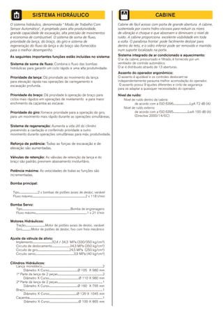 CABINE
Cabine de fácil acesso com porta de grande abertura. A cabine,
sustentada por coxins hidro-viscosos para reduzir os níveis
de vibração e choque e que absorvem e diminuem o nível de
ruído. A cabine proporciona excelente visibilidade em toda
a volta. O parabrisa frontal pode facilmente deslizar para
dentro do teto, e o vidro inferior pode ser removido e mantido
num suporte localizado na porta.
Sistema integrado de ar condicionado e aquecimento:
O ar da cabine, pressurizado e filtrado, é fornecido por um
ventilador de controle automático.
O ar é distribuido através de 13 aberturas.
Assento do operador ergonômico:
O assento é ajustável e os controles deslocam-se
independentemente parauma melhor acomodação do operador.
O assento possui 9 ajustes diferentes e cinto de segurança
para se adaptar a quaisquer necessidades do operador.
de acordo com a ISO 6396.............................LpA 72 dB (A)
Nível de ruído externo
de acordo com a ISO 6395..........................LwA 100 dB (A)
(Directive 2000/14/EC)
Nível de ruído dentro da cabine
Nível de ruído:
O sistema hidráulico, denominado " Modo de Trabalho Com
Sensor Automático", é projetado para alta produtividade,
grande capacidade de escavação, alta precisão de movimentos
e economia de combustível. O sistema de soma de fluxo,
prioridade da lança, do braço, do giro e sistema de
regeneração do fluxo da lança e do braço são fornecidos
para o melhor desempenho.
As seguintes importantes funções estão incluídas no sistema:
Sistema de soma de fluxo: Combina o fluxo das bombas
hidráulicas para garantir um ciclo rápido e uma alta produtividade.
Prioridade da lança: Dá prioridade ao movimento da lança
para elevação rápida nas operações de carregamento e
escavação profunda.
Prioridade do braço: Dá prioridade à operação de braço para
ciclos mais rápidos em operações de nivelamento e para maior
enchimento da caçamba ao escavar.
Prioridade do giro: fornece prioridade para a operação de giro,
para um movimento mais rápido durante as operações simultâneas.
Sistema de regeneração: Aumenta a vida útil do cilindro
prevenindo a cavitação e conferindo prioridade a outro
movimento durante operações simultâneas para máx. produtividade.
Reforço de potência: Todas as forças de escavação e de
elevação são aumentadas.
Válvulas de retenção: As válvulas de retenção da lança e do
braço são padrão, previnem abaixamento involuntário.
Potência máxima: As velocidades de todas as funções são
incrementadas.
Bomba principal:
Tipo.................................2 x bombas de pistões axiais de desloc. variável
Fluxo máximo..............................................................................................2 x 118 l/min
Bomba Servo:
Tipo......................................................................................Bomba de engrenagens
Fluxo máximo...........................................................................................1 x 21 l/min
Motores Hidráulicos:
Tração...................................Motor de pistões axiais de desloc. variável
Giro................Motor de pistões de desloc. fixo com freio mecânico
Ajuste da válvula de alívio:
Implemento..................................32,4 / 34,3 MPa (330/350 kg/cm²)
Circuito de deslocamento................................34,3 MPa (350 kg/cm²)
Circuito de giro........................................................24,5 MPa (250 kg/cm²)
Circuito servo....................................................................3,9 MPa (40 kg/cm²)
Cilindros Hidráulicos:
Lança monobloco............................................................................................................2
Diâmetro X Curso...................................................Ø 105 X 980 mm
1ª Parte da lança de 2 peças................................................................................2
Diâmetro X Curso.....................................................Ø 110 X 980 mm
2ª Parte da lança de 2 peças................................................................................1
Diâmetro X Curso...................................................Ø 160 X 765 mm
Braço..........................................................................................................................................1
Diâmetro X Curso.................................................Ø 120 X 1045 mm
Caçamba..................................................................................................................................1
Diâmetro X Curso....................................................Ø 100 X 865 mm
SISTEMA HIDRÁULICO
 