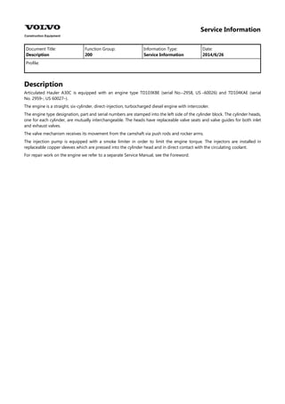 Service Information
Document Title: Function Group: Information Type: Date:
Description 200 Service Information 2014/6/26
Profile:
Description
Articulated Hauler A30C is equipped with an engine type TD103KBE (serial No.–2958, US –60026) and TD104KAE (serial
No. 2959–, US 60027–).
The engine is a straight, six-cylinder, direct-injection, turbocharged diesel engine with intercooler.
The engine type designation, part and serial numbers are stamped into the left side of the cylinder block. The cylinder heads,
one for each cylinder, are mutually interchangeable. The heads have replaceable valve seats and valve guides for both inlet
and exhaust valves.
The valve mechanism receives its movement from the camshaft via push rods and rocker arms.
The injection pump is equipped with a smoke limiter in order to limit the engine torque. The injectors are installed in
replaceable copper sleeves which are pressed into the cylinder head and in direct contact with the circulating coolant.
For repair work on the engine we refer to a separate Service Manual, see the Foreword.
 