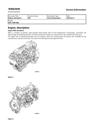 Service Information
Document Title: Function Group: Information Type: Date:
Engine, description 200 Service Information 2014/8/1 0
Profile:
ART, A30E [GB]
Engine, description
Engine D9B, description
D9B is a straight, six-cylinder, direct-injected diesel engine with 9.4 litre displacement, turbocharger, intercooler and
electronically controlled fuel injection. The valve mechanism receives its movement from the camshaft via rocker arms.
The engine has an overhead camshaft and unit injectors, which are centred above the pistons and controlled by the
camshaft and a control unit (E-ECU). The control unit is located on the engine's left side.
Figure 1
Figure 2
 