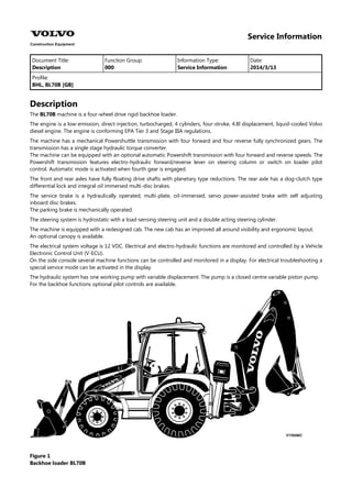 Service Information
Document Title: Function Group: Information Type: Date:
Description 000 Service Information 2014/3/13
Profile:
BHL, BL70B [GB]
Description
The BL70B machine is a four-wheel drive rigid backhoe loader.
The engine is a low-emission, direct-injection, turbocharged, 4 cylinders, four-stroke, 4.8l displacement, liquid-cooled Volvo
diesel engine. The engine is conforming EPA Tier 3 and Stage IIIA regulations.
The machine has a mechanical Powershuttle transmission with four forward and four reverse fully synchronized gears. The
transmission has a single stage hydraulic torque converter.
The machine can be equipped with an optional automatic Powershift transmission with four forward and reverse speeds. The
Powershift transmission features electro-hydraulic forward/reverse lever on steering column or switch on loader pilot
control. Automatic mode is activated when fourth gear is engaged.
The front and rear axles have fully floating drive shafts with planetary type reductions. The rear axle has a dog-clutch type
differential lock and integral oil immersed multi-disc brakes.
The service brake is a hydraulically operated, multi-plate, oil-immersed, servo power-assisted brake with self adjusting
inboard disc brakes.
The parking brake is mechanically operated.
The steering system is hydrostatic with a load-sensing steering unit and a double acting steering cylinder.
The machine is equipped with a redesigned cab. The new cab has an improved all around visibility and ergonomic layout.
An optional canopy is available.
The electrical system voltage is 12 VDC. Electrical and electro-hydraulic functions are monitored and controlled by a Vehicle
Electronic Control Unit (V-ECU).
On the side console several machine functions can be controlled and monitored in a display. For electrical troubleshooting a
special service mode can be activated in the display.
The hydraulic system has one working pump with variable displacement. The pump is a closed centre variable piston pump.
For the backhoe functions optional pilot controls are available.
Figure 1
Backhoe loader BL70B
 