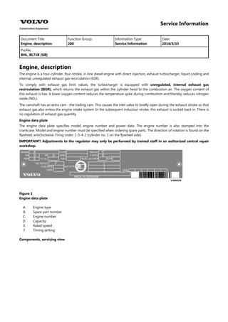 Service Information
Document Title: Function Group: Information Type: Date:
Engine, description 200 Service Information 2014/3/13
Profile:
BHL, BL71B [GB]
Engine, description
The engine is a four-cylinder, four-stroke, in-line diesel engine with direct injection, exhaust turbocharger, liquid cooling and
internal, unregulated exhaust gas recirculation (EGR).
To comply with exhaust gas limit values, the turbocharger is equipped with unregulated, internal exhaust gas
recirculation (IEGR), which returns the exhaust gas within the cylinder head to the combustion air. The oxygen content of
this exhaust is low. A lower oxygen content reduces the temperature spike during combustion and thereby reduces nitrogen
oxide (NO ).
The camshaft has an extra cam - the trailing cam. This causes the inlet valve to briefly open during the exhaust stroke so that
exhaust gas also enters the engine intake system. In the subsequent induction stroke, this exhaust is sucked back in. There is
no regulation of exhaust gas quantity.
Engine data plate
The engine data plate specifies model, engine number and power data. The engine number is also stamped into the
crankcase. Model and engine number must be specified when ordering spare parts. The direction of rotation is found on the
flywheel, anticlockwise. Firing order: 1-3-4-2 (cylinder no. 1 on the flywheel side).
IMPORTANT! Adjustments to the regulator may only be performed by trained staff in an authorized central repair
workshop.
Figure 1
Engine data plate
A.
B.
C.
D.
E.
F.
Engine type
Spare part number
Engine number
Capacity
Rated speed
Timing setting
Components, servicing view
 