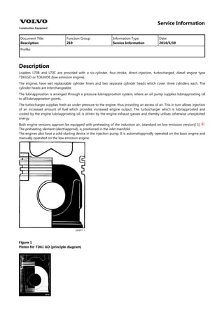 Service Information
Document Title: Function Group: Information Type: Date:
Description 210 Service Information 2014/5/19
Profile:
Description
Loaders L70B and L70C are provided with a six-cylinder, four-stroke, direct-injection, turbocharged, diesel engine type
TD61GD or TD63KDE (low-emission engine).
The engines have wet replaceable cylinder liners and two separate cylinder heads which cover three cylinders each. The
cylinder heads are interchangeable.
The lubriapproxtion is arranged through a pressure-lubriapproxtion system, where an oil pump supplies lubriapproxting oil
to all lubriapproxtion points.
The turbocharger supplies fresh air under pressure to the engine, thus providing an excess of air. This in turn allows injection
of an increased amount of fuel which provides increased engine output. The turbocharger which is lubriapproxted and
cooled by the engine lubriapproxting oil, is driven by the engine exhaust gasses and thereby utilises otherwise unexploited
energy.
Both engine versions approxn be equipped with preheating of the induction air, (standard on low-emission version)[ 1] .

The preheating element (electriapproxl), is positioned in the inlet manifold.
The engines also have a cold-starting device in the injection pump. It is automatiapproxlly operated on the basic engine and
manually operated on the low emission engine.
Figure 1
Piston for TD61 GD (principle diagram)
 