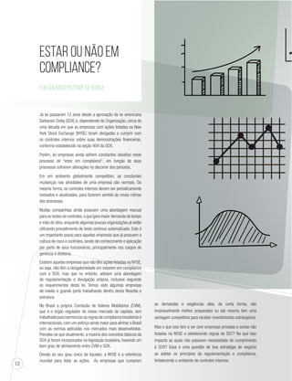 12 
Estar ou não em 
Compliance? 
Por Eduardo Rezende de Borba 
Já se passaram 12 anos desde a aprovação da lei americana 
Sarbanes-Oxley (SOX) e, dependendo da Organização, cerca de 
uma década em que as empresas com ações listadas na New 
York Stock Exchange (NYSE) foram obrigadas a cumprir com 
os controles internos sobre suas demonstrações financeiras, 
conforme estabelecido na seção 404 da SOX. 
Porém, as empresas ainda sofrem constantes desafios neste 
processo de “estar em compliance”, em função de seus 
processos sofrerem alterações no decorrer dos períodos. 
Em um ambiente globalmente competitivo, as constantes 
mudanças nas atividades de uma empresa são normais. Da 
mesma forma, os controles internos devem ser periodicamente 
revisados e atualizados, para fazerem sentido às novas rotinas 
dos processos. 
Muitas companhias ainda possuem uma abordagem manual 
para os testes de controles, o que gera maior demanda de tempo 
e mão de obra, enquanto algumas poucas organizações já estão 
utilizando procedimento de teste continuo automatizado. Este é 
um importante passo para aquelas empresas que já possuem a 
cultura de risco e controles, sendo de conhecimento e aplicação 
por parte de seus funcionários, principalmente nos cargos de 
gerência e diretoria. 
Existem aquelas empresas que não têm ações listadas na NYSE, 
ou seja, não têm a obrigatoriedade em estarem em compliance 
com a SOX, mas que no entanto, adotam uma abordagem 
de regulamentação e divulgação própria, inclusive seguindo 
os requerimentos desta lei. Temos visto algumas empresas 
de médio e grande porte trabalhando dentro desta filosofia e 
estrutura. 
No Brasil a própria Comissão de Valores Mobiliários (CVM), 
que é o órgão regulador de nosso mercado de capitais, tem 
trabalhado para harmonizar as regras de compliance brasileiras e 
internacionais, com um esforço ainda maior para alinhar o Brasil 
com as normas aplicadas nos mercados mais desenvolvidos. 
Percebe-se que atualmente, a maioria dos conceitos básicos da 
SOX já foram incorporados na legislação brasileira, havendo um 
bom grau de alinhamento entre CVM e SOX. 
Devido ao seu grau único de liquidez, a NYSE é a referência 
mundial para listar as ações. As empresas que cumprem 
as demandas e exigências dela, de certa forma, são 
invariavelmente melhor preparadas ou até mesmo tem uma 
vantagem competitiva para receber investimentos estrangeiros. 
Mas o que isso tem a ver com empresas privadas e outras não 
listadas na NYSE e obedecendo regras da SEC? No que isso 
impacta as quais não possuem necessidade do cumprimento 
à SOX? Essa é uma questão de boa estratégia de negócio 
ao adotar os princípios da regulamentação e compliance, 
fortalecendo o ambiente de controles internos. 
 