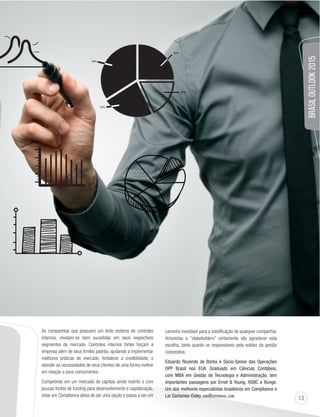 13 
BRASIL OUTLOOK 2015 
As companhias que possuem um forte sistema de controles 
internos, revelam-se bem sucedidas em seus respectivos 
segmentos de mercado. Controles internos fortes forçam a 
empresa além de seus limites padrão, ajudando a implementar 
melhores práticas de mercado, fortalecer a credibilidade, e 
atender as necessidades de seus clientes de uma forma melhor 
em relação a seus concorrentes. 
Competindo em um mercado de capitais ainda restrito e com 
poucas fontes de funding para desenvolvimento e capitalização, 
estar em Compliance deixa de ser uma opção e passa a ser um 
caminho inevitável para a solidificação de qualquer companhia. 
Acionistas e “stakeholders” certamente vão agradecer esta 
escolha, tanto quanto os responsáveis pela solidez da gestão 
corporativa. 
Eduardo Rezende de Borba é Sócio-Senior das Operações 
OPP Brasil nos EUA. Graduado em Ciências Contábeis, 
com MBA em Gestão de Tecnologia e Administração, tem 
importantes passagens por Ernst  Young, HSBC e Bunge. 
Um dos melhores especialistas brasileiros em Compliance e 
Lei Sarbanes-Oxley. ERB@OPPBRASIL.COM 
 