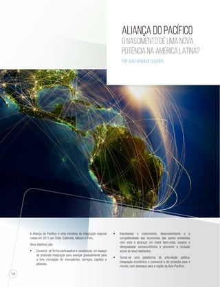 14 
Aliança do Pacífico 
O nascimento de uma nova 
potência na América Latina? 
Por João Henrique Oliveira 
A Aliança do Pacífico é uma iniciativa de integração regional 
criada em 2011 por Chile, Colômbia, México e Peru. 
Seus objetivos são: 
t Construir, de forma participativa e consensual, um espaço 
de profunda integração para avançar gradualmente para 
a livre circulação de mercadorias, serviços, capitais e 
pessoas; 
t Impulsionar o crescimento, desenvolvimento e a 
competitividade das economias das partes envolvidas 
com vista a alcançar um maior bem-estar, superar a 
desigualdade socioeconômica e promover a inclusão 
social de seus habitantes; 
t Tornar-se uma plataforma de articulação política, 
integração econômica e comercial e de projeção para o 
mundo, com destaque para a região da Ásia-Pacífico. 
 
