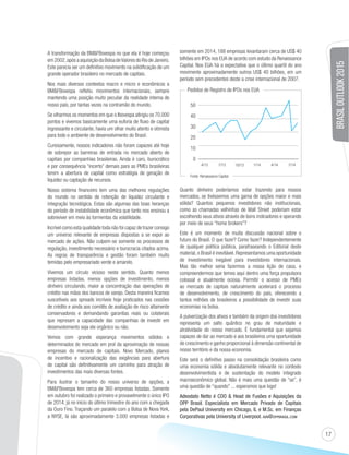 17 
A transformação da BMFBovespa no que ela é hoje começou 
em 2002, após a aquisição da Bolsa de Valores do Rio de Janeiro. 
Este parecia ser um definitivo movimento na solidificação de um 
grande operador brasileiro no mercado de capitais. 
Nos mais diversos contextos macro e micro e econômicos a 
BMFBovespa refletiu movimentos internacionais, sempre 
mantendo uma posição muito peculiar da realidade interna de 
nosso país, por tantas vezes na contramão do mundo. 
Se olharmos os momentos em que o Ibovespa atingiu os 70.000 
pontos e vivemos basicamente uma euforia de fluxo de capital 
ingressante e circulante, havia um olhar muito atento e otimista 
para todo o ambiente de desenvolvimento do Brasil. 
Curiosamente, nossos indicadores não foram capazes até hoje 
de sobrepor as barreiras de entrada no mercado aberto de 
capitais por companhias brasileiras. Ainda é caro, burocrático 
e por consequência “incerto” demais para as PMEs brasileiras 
terem a abertura de capital como estratégia de geração de 
liquidez ou captação de recursos. 
Nosso sistema financeiro tem uma das melhores regulações 
do mundo no sentido de retenção de liquidez circulante e 
integração tecnológica. Estas são algumas das boas heranças 
do período de instabilidade econômica que tanto nos ensinou a 
sobreviver em meio às tormentas da volatilidade. 
Incrível como esta qualidade toda não foi capaz de trazer consigo 
um universo relevante de empresas dispostas a se expor ao 
mercado de ações. Não culpem-se somente os processos de 
regulação, investimento necessário e burocracia citados acima. 
As regras de transparência e gestão foram também muito 
temidas pelo empresariado verde e amarelo. 
Vivemos um círculo vicioso neste sentido. Quanto menos 
empresas listadas, menos opções de investimento, menos 
dinheiro circulando, maior a concentração das operações de 
crédito nas mãos dos bancos de varejo. Desta maneira ficamos 
suscetíveis aos spreads incríveis hoje praticados nas cessões 
de crédito e ainda aos comitês de avaliação de risco altamente 
conservadores e demandando garantias reais ou colaterais 
que represam a capacidade das companhias de investir em 
desenvolvimento seja ele orgânico ou não. 
Vemos com grande esperança movimentos sólidos e 
determinados do mercado em prol da aproximação de nossas 
empresas do mercado de capitais. Novo Mercado, planos 
de incentivo e racionalização das exigências para abertura 
de capital são definitivamente um caminho para atração de 
investimentos das mais diversas fontes. 
Para ilustrar o tamanho do nosso universo de opções, a 
BMFBovespa tem cerca de 360 empresas listadas. Somente 
em outubro foi realizado o primeiro e provavelmente o único IPO 
de 2014, já no início do último trimestre do ano com a chegada 
da Ouro Fino. Traçando um paralelo com a Bolsa de Nova York, 
a NYSE, lá são aproximadamente 3.000 empresas listadas e 
somente em 2014, 188 empresas levantaram cerca de US$ 40 
bilhões em IPOs nos EUA de acordo com estudo da Renaissance 
Capital. Nos EUA há a expectativa que o último quartil do ano 
movimente aproximadamente outros US$ 40 bilhões, em um 
período sem precedentes deste a crise internacional de 2007. 
BRASIL OUTLOOK 2015 
Pedidos de Registro de IPOs nos EUA 
50 
40 
30 
20 
10 
0 
4/13 7/13 10/13 1/14 4/14 7/14 
Fonte: Renaissance Capital 
Quanto dinheiro poderíamos estar trazendo para nossos 
mercados, se tivéssemos uma gama de opções maior e mais 
sólida? Quantos pequenos investidores não institucionais, 
como as chamadas velhinhas de Wall Street poderiam estar 
escolhendo seus ativos através de bons indicadores e operando 
por meio de seus “home brokers”? 
Este é um momento de muita discussão nacional sobre o 
futuro do Brasil. O que fazer? Como fazer? Independentemente 
de qualquer política pública, parafraseando o Editorial deste 
material, o Brasil é inevitável. Representamos uma oportunidade 
de investimento inegável para investidores internacionais. 
Mas tão melhor seria fazermos a nossa lição de casa, e 
compreendermos que temos aqui dentro uma força propulsora 
colossal e atualmente ociosa. Permitir o acesso de PMEs 
ao mercado de capitais naturalmente acelerará o processo 
de desenvolvimento, de crescimento do país, oferecendo a 
tantos milhões de brasileiros a possibilidade de investir suas 
economias na bolsa. 
A pulverização dos ativos e também da origem dos investidores 
representa um salto quântico no grau de maturidade e 
atratividade do nosso mercado. É fundamental que sejamos 
capazes de dar ao mercado e aos brasileiros uma oportunidade 
de crescimento e ganho proporcional à dimensão continental de 
nosso território e da nossa economia. 
Este será o definitivo passo na consolidação brasileira como 
uma economia sólida e absolutamente relevante no contexto 
desenvolvimentista e de sustentação do modelo integrado 
macroeconômico global. Não é mais uma questão de “se”, é 
uma questão de “quando” ... esperamos que logo! 
Adeodato Netto é COO  Head de Fusões e Aquisições da 
OPP Brasil. Especialista em Mercado Privado de Capitais 
pela DePaul University em Chicago, IL e M.Sc. em Finanças 
Corporativas pela University of Liverpool. AVN@OPPBRASIL.COM 
 