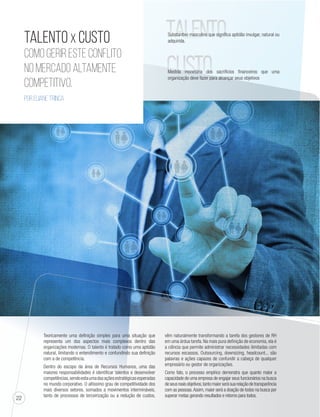 22 
Talento x Custo 
Como Gerir este conflito 
no mercado altamente 
competitivo. 
Por Eliane Trinca 
Teoricamente uma definição simples para uma situação que 
representa um dos aspectos mais complexos dentro das 
organizações modernas. O talento é tratado como uma aptidão 
natural, limitando o entendimento e confundindo sua definição 
com a de competência. 
Dentro do escopo da área de Recursos Humanos, uma das 
maiores responsabilidades é identificar talentos e desenvolver 
competências, sendo esta uma das ações estratégicas esperadas 
no mundo corporativo. O altíssimo grau de competitividade dos 
mais diversos setores, somados a movimentos intermináveis, 
tanto de processos de terceirização ou a redução de custos, 
TALENTO 
CUSTO 
Substantivo masculino que significa aptidão invulgar, natural ou 
adquirida. 
Medida monetária dos sacrifícios financeiros que uma 
organização deve fazer para alcançar seus objetivos 
vêm naturalmente transformando a tarefa dos gestores de RH 
em uma árdua tarefa. Na mais pura definição de economia, ela é 
a ciência que permite administrar necessidades ilimitadas com 
recursos escassos. Outsourcing, downsizing, headcount... são 
palavras e ações capazes de confundir a cabeça de qualquer 
empresário ou gestor de organizações. 
Como fato, o processo empírico demonstra que quanto maior a 
capacidade de uma empresa de engajar seus funcionários na busca 
de seus reais objetivos, tanto maior será sua relação de transparência 
com as pessoas. Assim, maior será a doação de todos na busca por 
superar metas gerando resultados e retorno para todos. 
 