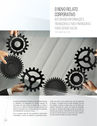 24 
O novo relato 
corporativo 
integrando informações 
financeiras e não-financeiras 
para gerar valor. 
Por Fabiane Goldstein 
A função de elaboração de relatórios é uma atividade intrínseca 
ao capitalismo. Os participantes do mercado precisam de 
informação para suas tomadas de decisão. Mas as críticas à 
forma como os relatórios financeiros têm desempenhado sua 
função de informação tem se tornado cada vez mais frequentes, 
e se intensificaram nos últimos 20 anos. 
Com a economia cada vez mais baseada em conhecimento 
e informação, e menos em máquinas e propriedades físicas, 
muitos dos ativos de uma empresa hoje não são capturados 
no balanço. A crescente base de ativos intangíveis que não 
são medidos no balanço é citada como uma das falhas dos 
relatórios financeiros em exercer sua função de informação. 
Isso pode ser verificado pela análise do valor de mercado das 
empresas que compõem o Índice SP 500 nos últimos 35 anos: 
seu valor de mercado desviou-se muito do seu valor contábil, e 
isso está diretamente ligado aos valores intangíveis. 
 