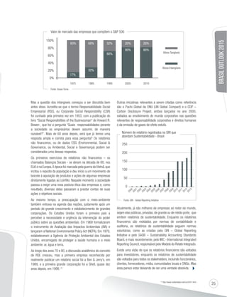 25 
BRASIL OUTLOOK 2015 
83% 68% 32% 20% 20% 
Mas a questão dos intangíveis começou a ser discutida bem 
antes disso. Acredita-se que o termo Responsabilidade Social 
Empresarial (RSE), ou Corporate Social Responsibility (CSR) 
foi cunhado pela primeira vez em 1953, com a publicação do 
livro “Social Responsibilities of the Businessman“ de Howard R. 
Bowen , que fez a pergunta “Quais responsabilidades perante 
a sociedade os empresários devem assumir, de maneira 
razoável?”. Mais de 60 anos depois, será que já temos uma 
resposta ampla e correta para essa pergunta? Os relatórios 
não financeiros, ou de dados ESG (Environmental, Social  
Governance, ou Ambiental, Social e Governança) podem ser 
considerados uma dessas respostas. 
Os primeiros exercícios de relatórios não financeiros – os 
chamados Balanços Sociais - se deram na década de 60, nos 
EUA e na Europa. A época foi marcada pela guerra do Vietnã, que 
incitou o repúdio da população e deu início a um movimento de 
boicote à aquisição de produtos e ações de algumas empresas 
diretamente ligadas ao conflito. Naquele momento a sociedade 
passou a exigir uma nova postura ética das empresas e, como 
resultado, diversas delas passaram a prestar contas de suas 
ações e objetivos sociais. 
Ao mesmo tempo, a preocupação com o meio-ambiente 
também entrava na agenda das nações, justamente após um 
período de grande crescimento e estabelecimento de grandes 
corporações. Os Estados Unidos foram o primeiro país a 
perceber a necessidade e urgência da intervenção do poder 
público sobre as questões ambientais. Em 1969 formalizaram 
o instrumento de Avaliação dos Impactos Ambientais (AIA) e 
lançaram a National Environmental Policy Act (NEPA). Em 1970, 
estabeleceram a Agência de Proteção Ambiental dos Estados 
Unidos, encarregada de proteger a saúde humana e o meio 
ambiente: ar, água e terra. 
Ao longo dos anos 70 e 80, a discussão acadêmica do conceito 
de RSE cresceu, mas a primeira empresa reconhecida por 
realmente publicar um relatório social foi a Ben  Jerry’s, em 
1989, e a primeira grande corporação foi a Shell, quase dez 
anos depois, em 1998. (1) 
Outras iniciativas relevantes a serem citadas como referência 
são o Pacto Global da ONU (UN Global Compact) e o CDP – 
Carbon Disclosure Project, ambos lançados no ano 2000, 
voltados ao envolvimento do mundo corporativo nas questões 
relevantes de responsabilidade corporativa e direitos humanos 
e da emissão de gases de efeito estufa. 
Número de relatório registrados na GRI que 
abordam Sustentabilidade - Brasil 
Atualmente, já são milhares de empresas ao redor do mundo, 
sejam elas públicas, privadas, de grande ou de médio porte, que 
emitem relatórios de sustentabilidade. Enquanto os relatórios 
financeiros são moldados por normas de contabilidade e 
auditoria, os relatórios de sustentabilidade seguem normas 
voluntárias, como as criadas pela GRI – Global Reporting 
Initiative e pelo SASB – Sustainability Accounting Standards 
Board, e mais recentemente, pelo IIRC - International Integrated 
Reporting Council, responsável pelo Modelo do Relato Integrado. 
Existe uma visão de que os relatórios financeiros são voltados 
para investidores, enquanto os relatórios de sustentabilidade 
são voltados para todos os stakeholders, incluindo funcionários, 
clientes, fornecedores, mídia, comunidades locais e ONGs. Mas 
essa parece estar deixando de ser uma verdade absoluta. 
(1) http://www.mallenbaker.net/csr/nl/51.html 
100% 
80% 
60% 
40% 
20% 
0% 
17% 
32% 
68% 
80% 80% 
1975 1985 1995 
Ativos Tangíveis 
Ativos Intangíveis 
2005 2010 
Valor de mercado das empresas que compõem o SP 500 
Fonte: Ocean Torno 
250 
200 
150 
100 
50 
0 
2000 
2001 
2002 
2003 
2004 
2005 
2006 
2007 
2008 
2009 
2010 
2011 
2012 
2013 
Fonte: GRI - Global Reporting Initiative 
 