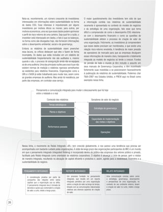 26 
Nota-se, recentemente, um número crescente de investidores 
interessados em informações sobre sustentabilidade na forma 
de dados ESG. Esse interesse é impulsionado por alguns 
investidores por motivos éticos ou morais; para outros, por 
motivos economicos, uma vez que esses dados podem aprimorar 
o perfil de risco-retorno de uma carteira. Seja qual for a razão, o 
investidor está interessado em dados, e fato é que os balanços, 
na forma como são divulgados hoje, não fornecem informações 
sobre o desempenho ambiental, social e de governança. 
Embora os relatórios de sustentabilidade visem preencher 
essa lacuna, os críticos destacam que eles o fazem de forma 
incompleta. Os dados que estão incluídos em um relatório de 
sustentabilidade freqüentemente não são auditados e, mesmo 
quando o são, o processo de asseguração ainda não se equipara 
ao de uma auditoria. Uma das principais razões para isso é que não 
existem normas de medição e relatórios rigorosos semelhantes 
ao existentes para relatórios financeiros. Organizações como a 
GRI e o SASB já estão trabalhando para mudar isso, assim como 
as grandes empresas de auditoria. Mas ainda há resistência, por 
parte das empresas, em contratar esse serviço. 
O maior questionamento dos investidores tem sido de que 
a informação contida nos relatórios de sustentabilidade 
raramente é apresentada no contexto do modelo de negócios 
e da estratégia de uma organização, fato esse que torna 
difícil a compreensão de como o desempenho ESG relaciona-se 
com o desempenho financeiro e como as questões de 
sustentabilidade afetam o processo de criação de valor de 
uma organização. Felizmente, os investidores já compreendem 
que esses dados precisam ser monitorados, e que existe uma 
relação risco-retorno envolvida. A tendência de maior pressão 
de operadores de mercado para que as empresas divulguem 
essas informações de maneira clara, transparente e totalmente 
integrada ao modelo de negócios só tende a crescer. Fundos 
de pensão de todo o mundo já têm incluído o assunto em 
seus manuais de Governança Corporativa, e têm incentivado 
fortemente suas investidas a se posicionarem favoravelmente 
à publicação de relatórios de sustentabilidade. Podemos citar 
TIAA-CREF nos Estados Unidos, e PREVI aqui no Brasil como 
exemplos nessa linha. 
Pensamento e comunicação integrada para mudar o descasamento que há hoje 
entre o relatado e o real 
Conteúdo dos relatórios Geradores de valor do negócio 
Temas estratégicos 
Planos e objetivos 
Performance passada 
Estratégia de governança 
Capacidade de implementação 
das metas e objetivos 
Operações 
Nessa linha, o movimento do Relato Integrado IR tem crescido globalmente, e nos parece uma tendência que precisa ser 
acompanhada com bastante cuidado pelas organizações. A visão de longo prazo das organizações participantes do IIRC é um mundo 
em que o pensamento integrado (integrated thinking) é incorporado dentro da prática das empresas dos setores público e privado, 
facilitado pelo Relato Integrado como orientador de relatórios corporativos. O objetivo é alcançar o ciclo de pensar, gerir e relatar 
de maneira integrada, resultando na alocação de capital eficiente e produtiva e, assim, agindo para a estabilidade financeira e a 
sustentabilidade do negócio. 
PENSAMENTO INTEGRADO 
A consideração proativa por parte da 
companhia das relações entre vários 
capitais que a organização usa ou afeta. 
O pensamento integrado leva à tomada de 
decisões e ações que contemplem a criação 
de valor a curto, médio e longo prazo. 
REPORTE INTEGRADO 
Um processo fundado no pensamento 
integrado, que resulta em um reporte 
integrado periódico por uma organização 
sobre a criação de valor ao longo do tempo, 
linkado com as comunicações relacionadas 
relativas aos diversos aspectos de criação 
de valor. 
RELATO INTEGRADO 
Uma comunicação concisa sobre como 
a estratégia, governança, desempenho 
e perspectivas de uma organização, no 
contexto de seu ambiente externo, levam 
à criação de valor no curto, médio e longo 
prazo. 
 