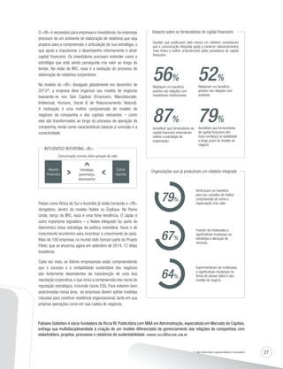 27 
O RI é necessário para empresas e investidores. As empresas 
precisam de um ambiente de elaboração de relatórios que seja 
propício para a compreensão e articulação de sua estratégia, o 
que ajuda a impulsionar o desempenho internamente e atrair 
capital financeiro. Os investidores precisam entender como a 
estratégia que está sendo perseguida cria valor ao longo do 
tempo. Na visão do IIRC, essa é a evolução do processo de 
elaboração de relatórios corporativos. 
No modelo do IR divulgado globalmente em dezembro de 
2013(2), a empresa deve organizar seu modelo de negócios 
baseando-se nos Seis Capitais (Financeiro, Manufaturado, 
Intelectual, Humano, Social  de Relacionamento, Natural). 
A motivação é uma melhor compreensão do modelo de 
negócios da companhia e dos capitais relevantes – como 
eles são transformados ao longo do processo de operação da 
companhia, tendo como características básicas a concisão e a 
conectividade. 
INTEGRATED REPORTING IR 
Comunicação concisa sobre geração de valor 
Reporte 
Financeiro 
Outros 
reportes 
Estratégia, 
governança, 
desempenho 
Países como África do Sul e Austrália já estão tornando o RI 
obrigatório, dentro do modelo Relate ou Explique. No Reino 
Unido, berço do IIRC, essa é uma forte tendência. O Japão é 
outro importante signatário – o Relato Integrado faz parte do 
Abenomics (nova estratégia de política monetária, fiscal e de 
crescimento econômico para incentivar o crescimento do país). 
Mais de 100 empresas no mundo todo fizeram parte do Projeto 
Piloto, que se encerrou agora em setembro de 2014, 12 delas 
brasileiras. 
Cada vez mais, os líderes empresariais estão compreendendo 
que o sucesso e a rentabilidade sustentável dos negócios 
são fortemente dependentes da manutenção de uma boa 
reputação corporativa, o que inclui a compreensão dos riscos de 
reputação estratégica, incluindo riscos ESG. Para estarem bem 
posicionadas nessa área, as empresas devem adotar medidas 
robustas para construir resiliência organizacional, tanto em sua 
próprias operações como em sua cadeia de negócios. 
Impacto sobre os fornecedores de capital financeiro 
Aqueles que publicaram pelo menos um relatório constataram 
que a comunicação integrada ajuda a construir relacionamentos 
mais fortes e melhor entendimento pelos provedores de capital 
financeiro. 
56% 
87% 
Relataram um benefício 
positivo nas relações com 
investidores institucionais 
Acreditam que fornecedores de 
capital financeiro entenderam 
melhor a estratégia da 
organização 
52% 
79% 
Relataram um benefício 
positivo nas relações com 
analistas 
Acreditam que fornecedores 
de capital financeiro têm 
mais confiança na viabilidade 
a longo prazo do modelo de 
negócio 
Organizações que já produziram um relatório integrado 
Verificaram um benefício 
para seu conselho de melhor 
compreensão de como a 
organização criar valor. 79% 
Fizeram de moderadas a 
significativas mudanças na 
estratégia e alocação de 
recursos. 67% 
Experimentaram de moderadas 
a significativas mudanças na 
forma de pensar sobre o seu 
modelo de negócio 64% 
Fabiane Goldstein é sócia-fundadora da Ricca RI. Publicitária com MBA em Administração, especialista em Mercado de Capitais, 
entrega sua multidisciplinaridade à criação de um modelo diferenciado de gerenciamento das relações de companhias com 
stakeholders, projetos, processos e relatórios de sustentabilidade. FABIANE.GOLD@RICCARI.COM.BR 
(2) http://www.theiirc.org/international-ir-framework/ 
 