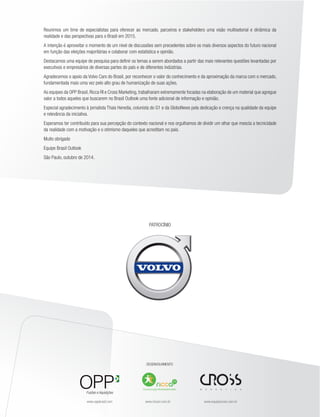 Reunimos um time de especialistas para oferecer ao mercado, parceiros e stakeholders uma visão multisetorial e dinâmica da 
realidade e das perspectivas para o Brasil em 2015. 
A intenção é aproveitar o momento de um nível de discussões sem precedentes sobre os mais diversos aspectos do futuro nacional 
em função das eleições majoritárias e colaborar com estatística e opinião. 
Destacamos uma equipe de pesquisa para definir os temas a serem abordados a partir das mais relevantes questões levantadas por 
executivos e empresários de diversas partes do país e de diferentes indústrias. 
Agradecemos o apoio da Volvo Cars do Brasil, por reconhecer o valor do conhecimento e da aproximação da marca com o mercado, 
fundamentada mais uma vez pelo alto grau de humanização de suas ações. 
As equipes da OPP Brasil, Ricca RI e Cross Marketing, trabalharam extremamente focadas na elaboração de um material que agregue 
valor a todos aqueles que buscarem no Brasil Outlook uma fonte adicional de informação e opinião. 
Especial agradecimento à jornalista Thais Heredia, colunista do G1 e da GloboNews pela dedicação e crença na qualidade da equipe 
e relevância da iniciativa. 
Esperamos ter contribuído para sua percepção do contexto nacional e nos orgulhamos de dividir um olhar que mescla a tecnicidade 
da realidade com a motivação e o otimismo daqueles que acreditam no país. 
Muito obrigado 
Equipe Brasil Outlook 
São Paulo, outubro de 2014. 
PATROCÍNIO 
DESENVOLVIMENTO 
Fusões e Aquisições 
Comunicação Multistakeholder 
www.oppbrasil.com www.riccari.com.br www.equipecross.com.br 
