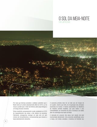 4 
O Sol da Meia-Noite 
Por Luis ReSende 
Por mais que diversas previsões e análises sustentem que o 
Brasil viverá um cenário absolutamente difícil em 2015, eu me 
recuso a aceitar que o motor da América Latina seja entregue a 
um longo processo recessivo. 
Vimos investindo sucessivamente no país, projetando um 2015 
de reassentamento dos ativos e dos setores da economia. 
Felizmente, conseguimos enxergar um país com um sem 
número de microambientes e microeconomias que crescem a 
taxas absolutamente relevantes. 
A economia primária deve ter um belo ano em função de 
um quadro, mesmo que lento, de recuperação das principais 
economias do mundo. A mesma característica da relevância 
da indústria primária brasileira, que para tantos é uma 
vulnerabilidade, em momentos de crise e incerteza é um sólido 
pilar de sustentação das bases do Brasil. 
A demanda de consumo não secou nem secará, ela será 
movimentada lateralmente. Uma economia estratificada como 
a nossa, com tantas camadas e maneiras de fomentar seu 
 